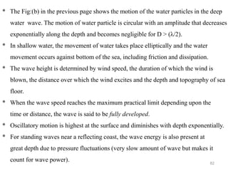 82
* The Fig:(b) in the previous page shows the motion of the water particles in the deep
water wave. The motion of water particle is circular with an amplitude that decreases
exponentially along the depth and becomes negligible for D > (λ/2).
* In shallow water, the movement of water takes place elliptically and the water
movement occurs against bottom of the sea, including friction and dissipation.
* The wave height is determined by wind speed, the duration of which the wind is
blown, the distance over which the wind excites and the depth and topography of sea
floor.
* When the wave speed reaches the maximum practical limit depending upon the
time or distance, the wave is said to be fully developed.
* Oscillatory motion is highest at the surface and diminishes with depth exponentially.
* For standing waves near a reflecting coast, the wave energy is also present at
great depth due to pressure fluctuations (very slow amount of wave but makes it
count for wave power).
 
