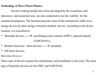 86
Technology of Wave Power Plants:-
Several working models have been developed by the researchers and
laboratory and numerical tests are also conducted to test the viability for the
commercial purposes. The literature presents some of the commercial viable wave
energy devices by their energy extraction method, size etc. According to the device
location, it is classified as:
* Shoreline devices -----→ (oscillating water columns (OWC), tapered channel
(TAPCHAN) ),
* Bottom fixed near –shore devices -----→ pendulor,
* Off-shore devices.
Shoreline Devices:-
These type of devices require less maintenance and installation is also easy. The main
type of shoreline devices are the OWC and TAPCHAN.
 