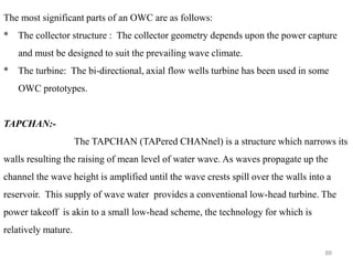 88
The most significant parts of an OWC are as follows:
* The collector structure : The collector geometry depends upon the power capture
and must be designed to suit the prevailing wave climate.
* The turbine: The bi-directional, axial flow wells turbine has been used in some
OWC prototypes.
TAPCHAN:-
The TAPCHAN (TAPered CHANnel) is a structure which narrows its
walls resulting the raising of mean level of water wave. As waves propagate up the
channel the wave height is amplified until the wave crests spill over the walls into a
reservoir. This supply of wave water provides a conventional low-head turbine. The
power takeoff is akin to a small low-head scheme, the technology for which is
relatively mature.
 