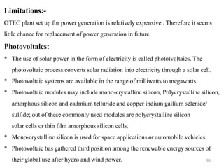 95
Limitations:-
OTEC plant set up for power generation is relatively expensive . Therefore it seems
little chance for replacement of power generation in future.
Photovoltaics:
* The use of solar power in the form of electricity is called phototvoltaics. The
photovoltaic process converts solar radiation into electricity through a solar cell.
* Photovoltaic systems are available in the range of milliwatts to megawatts.
* Photovoltaic modules may include mono-crystalline silicon, Polycrystalline silicon,
amorphous silicon and cadmium telluride and copper indium gallium selenide/
sulfide; out of these commonly used modules are polycrystalline silicon
solar cells or thin film amorphous silicon cells.
* Mono-crystalline silicon is used for space applications or automobile vehicles.
* Photovoltaic has gathered third position among the renewable energy sources of
their global use after hydro and wind power.
 