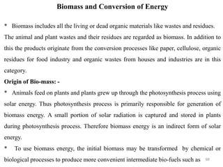 98
Biomass and Conversion of Energy
* Biomass includes all the living or dead organic materials like wastes and residues.
The animal and plant wastes and their residues are regarded as biomass. In addition to
this the products originate from the conversion processes like paper, cellulose, organic
residues for food industry and organic wastes from houses and industries are in this
category.
Origin of Bio-mass: -
* Animals feed on plants and plants grew up through the photosynthesis process using
solar energy. Thus photosynthesis process is primarily responsible for generation of
biomass energy. A small portion of solar radiation is captured and stored in plants
during photosynthesis process. Therefore biomass energy is an indirect form of solar
energy.
* To use biomass energy, the initial biomass may be transformed by chemical or
biological processes to produce more convenient intermediate bio-fuels such as
 