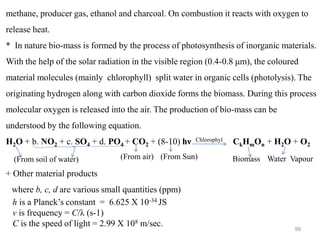 99
methane, producer gas, ethanol and charcoal. On combustion it reacts with oxygen to
release heat.
* In nature bio-mass is formed by the process of photosynthesis of inorganic materials.
With the help of the solar radiation in the visible region (0.4-0.8 μm), the coloured
material molecules (mainly chlorophyll) split water in organic cells (photolysis). The
originating hydrogen along with carbon dioxide forms the biomass. During this process
molecular oxygen is released into the air. The production of bio-mass can be
understood by the following equation.
H2O + b. NO2 + c. SO4 + d. PO4 + CO2 + (8-10) hν Chlorophyl CkHmOn + H2O + O2
+ Other material products
where b, c, d are various small quantities (ppm)
h is a Planck’s constant = 6.625 X 10-34 JS
ν is frequency = C/λ (s-1)
C is the speed of light = 2.99 X 108 m/sec.
Biomass Water Vapour
(From Sun)
(From air)
(From soil of water)
 