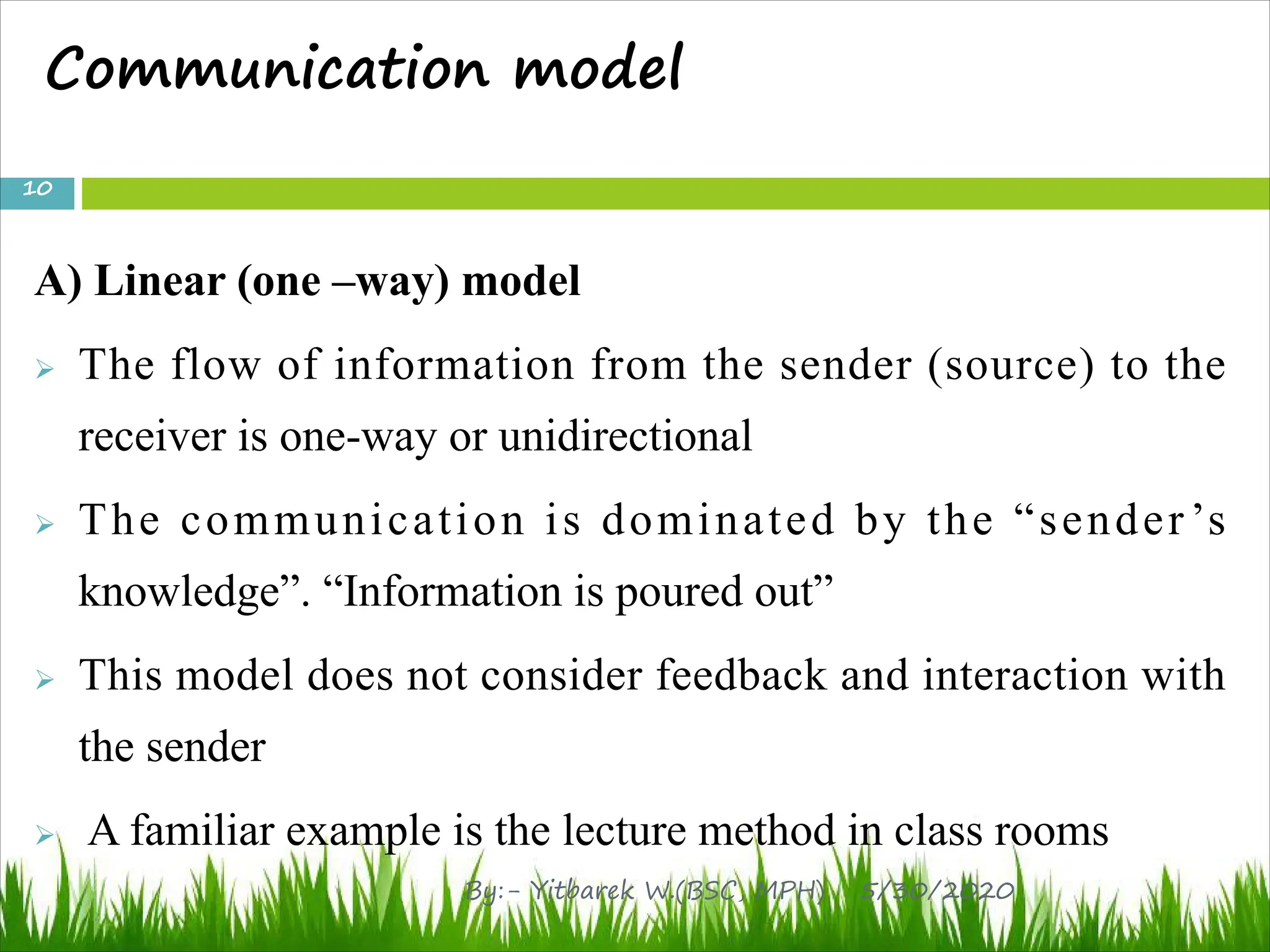 Communication model
A) Linear (one –way) model
Ø The flow of information from the sender (source) to the
receiver is one-way or unidirectional
Ø The communication is dominated by the “sender’s
knowledge”. “Information is poured out”
Ø This model does not consider feedback and interaction with
the sender
Ø A familiar example is the lecture method in class rooms
5/30/2020
10
By:- Yitbarek W.(BSC, MPH)
 