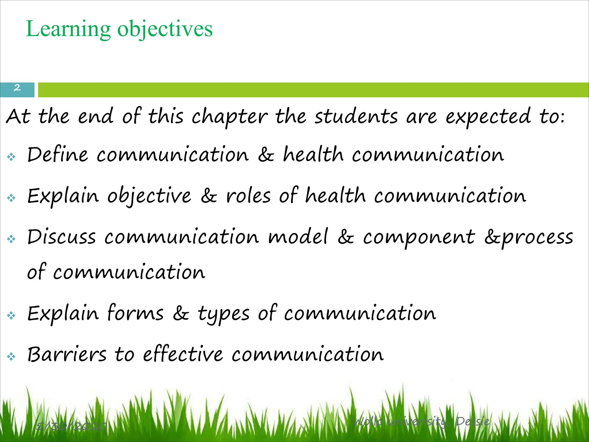 Learning objectives
At the end of this chapter the students are expected to:
v Define communication & health communication
v Explain objective & roles of health communication
v Discuss communication model & component &process
of communication
v Explain forms & types of communication
v Barriers to effective communication
5/30/2020 Wollo univerisity, Dessie
2
 