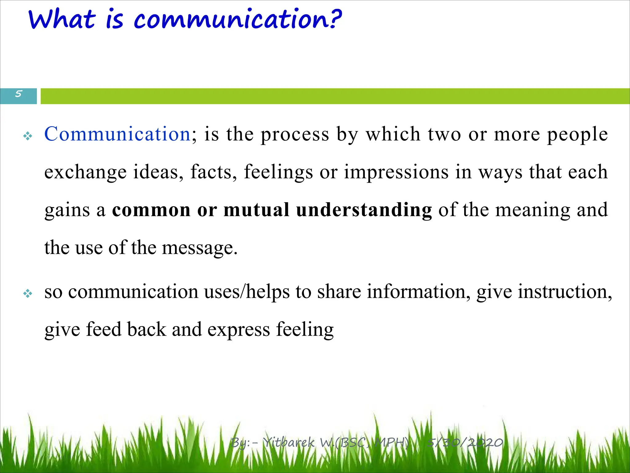 What is communication?
v Communication; is the process by which two or more people
exchange ideas, facts, feelings or impressions in ways that each
gains a common or mutual understanding of the meaning and
the use of the message.
v so communication uses/helps to share information, give instruction,
give feed back and express feeling
5/30/2020
5
By:- Yitbarek W.(BSC, MPH)
 