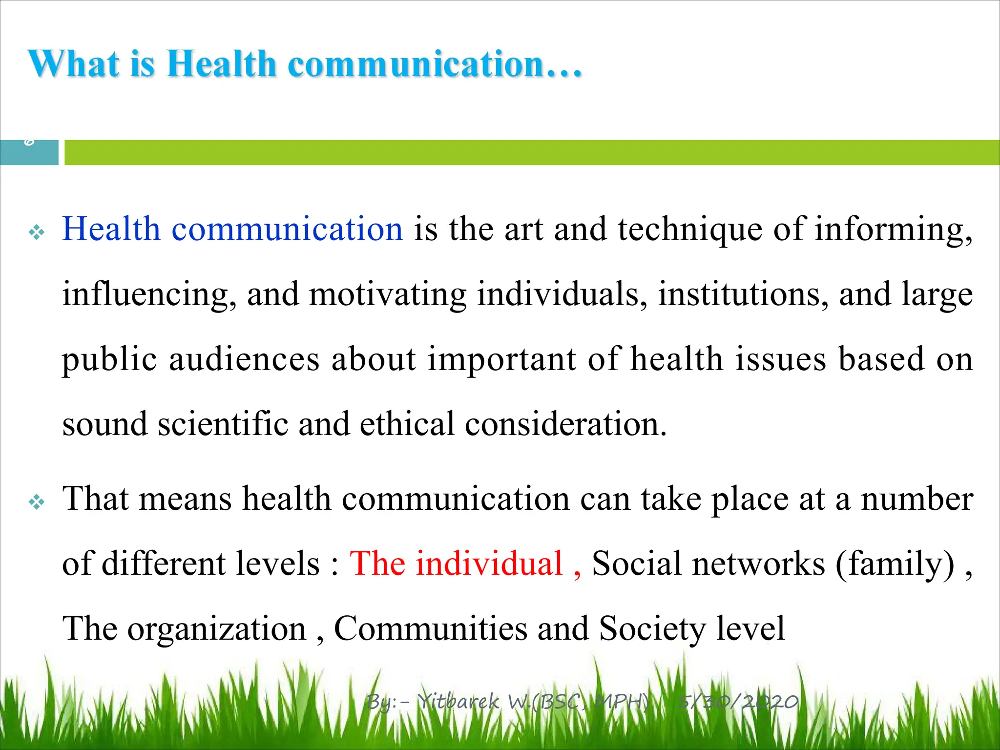 v Health communication is the art and technique of informing,
influencing, and motivating individuals, institutions, and large
public audiences about important of health issues based on
sound scientific and ethical consideration.
v That means health communication can take place at a number
of different levels : The individual , Social networks (family) ,
The organization , Communities and Society level
5/30/2020
6
By:- Yitbarek W.(BSC, MPH)
 