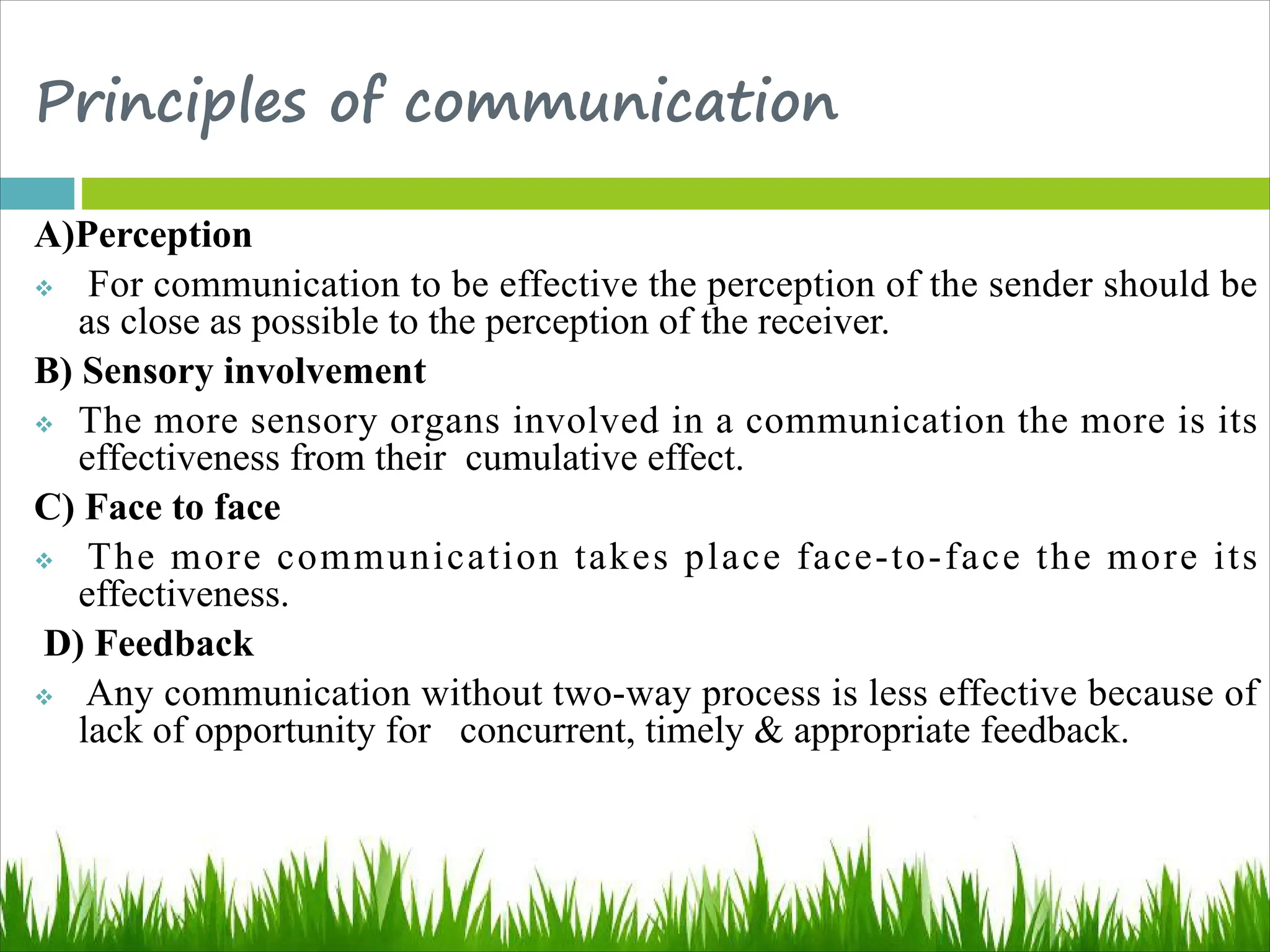 Principles of communication
A)Perception
v For communication to be effective the perception of the sender should be
as close as possible to the perception of the receiver.
B) Sensory involvement
v The more sensory organs involved in a communication the more is its
effectiveness from their cumulative effect.
C) Face to face
v The more communication takes place face-to-face the more its
effectiveness.
D) Feedback
v Any communication without two-way process is less effective because of
lack of opportunity for concurrent, timely & appropriate feedback.
 