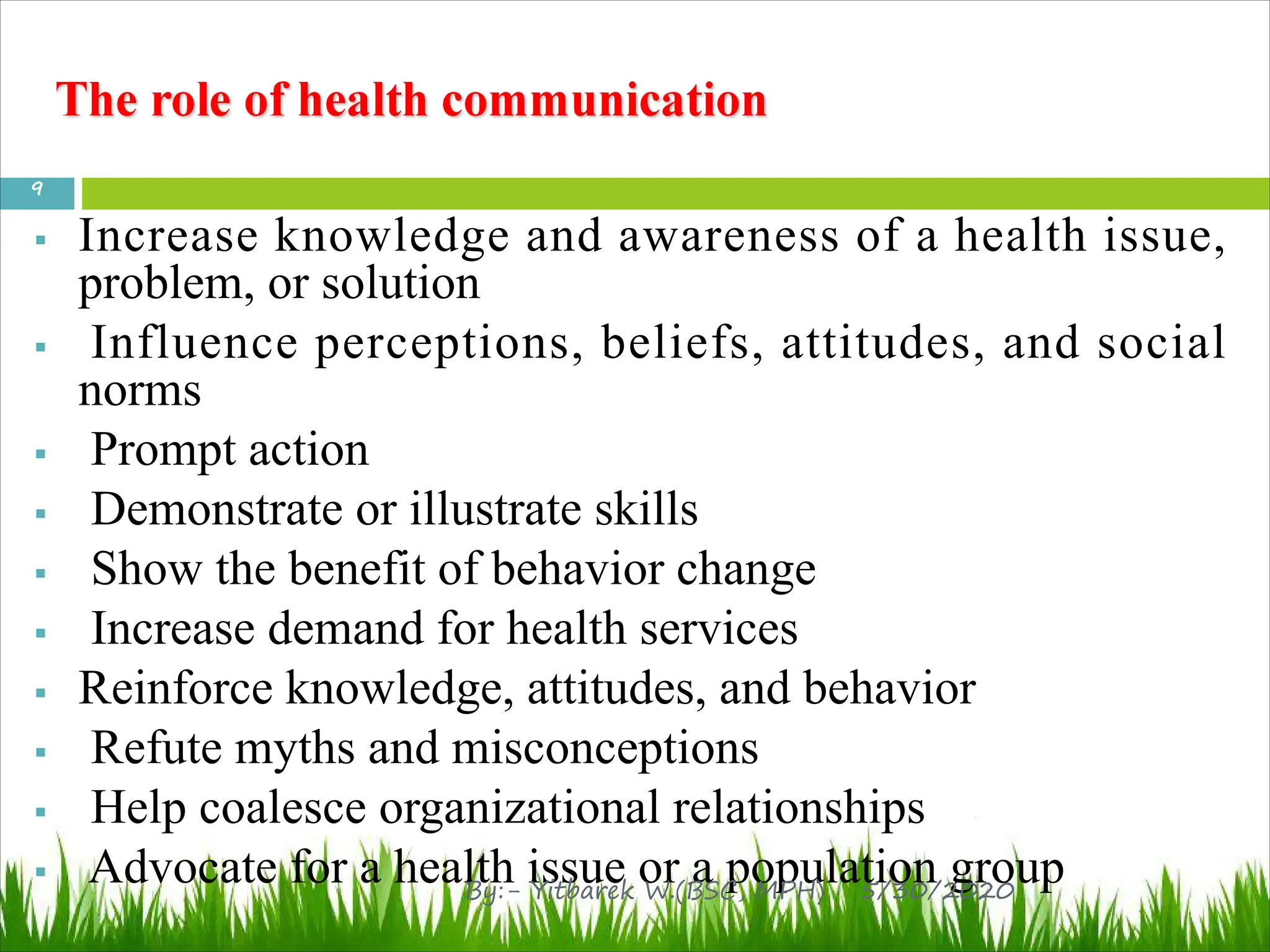 § Increase knowledge and awareness of a health issue,
problem, or solution
§ Influence perceptions, beliefs, attitudes, and social
norms
§ Prompt action
§ Demonstrate or illustrate skills
§ Show the benefit of behavior change
§ Increase demand for health services
§ Reinforce knowledge, attitudes, and behavior
§ Refute myths and misconceptions
§ Help coalesce organizational relationships
§ Advocate for a health issue or a population group
5/30/2020
9
By:- Yitbarek W.(BSC, MPH)
 