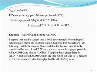 15
Smax=1/e=36.8%
Efficiency=throughput · 36% (upper bound=36%)
The average packet delay in slotted ALOHA
E[Tslotted-aloha]/X=1+a+(eG-1)(1+2a+B/X)
Example – ALOHA and Slotted ALOHA
Suppose that a radio system uses a 9600 bps channels for sending call
setup request messages to a base station. Suppose that packets are 120
bits long, that the timeout is 20ms, and that the backoff is uniformly
distributed between 1 and 7. What is the maximum throughput possible
with ALOHA and slotted ALOHA? Compare the average delay in
ALOHA and slotted ALOHA when the load when the load is 40 percent
of the maximum possible throughput of the ALOHA system.
 