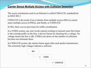 18
Carrier Sense Multiple Access with Collision Detection
The access mechanism used in an Ethernet is called CSMA/CD, standardized
in IEEE 802.3
CSMA/CD is the result of an evolution from multiple access (MA) to carrier
sense multiple access (CSMA), and finally, to CSMA/CD.
In MA, there was no provision for traffic coordination.
In a CSMA system, any user (work station) wishing to transmit must first listen
to the existing traffic on the line. A device listens by checking for a voltage. No
voltage means the line is idle. CSMA cuts down on the number of collisions
but does not eliminate them.
In CSMA/CD system, the station listens again after each packet transmission.
The extremely high voltages indicate a collision.
MA
CSMA
CSMA/CD
 