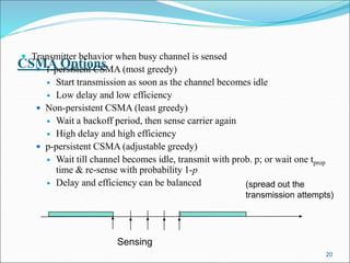 CSMA Options
 Transmitter behavior when busy channel is sensed
 1-persistent CSMA (most greedy)
 Start transmission as soon as the channel becomes idle
 Low delay and low efficiency
 Non-persistent CSMA (least greedy)
 Wait a backoff period, then sense carrier again
 High delay and high efficiency
 p-persistent CSMA (adjustable greedy)
 Wait till channel becomes idle, transmit with prob. p; or wait one tprop
time & re-sense with probability 1-p
 Delay and efficiency can be balanced
20
Sensing
(spread out the
transmission attempts)
 