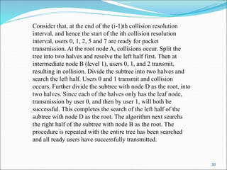 30
Consider that, at the end of the (i-1)th collision resolution
interval, and hence the start of the ith collision resolution
interval, users 0, 1, 2, 5 and 7 are ready for packet
transmission. At the root node A, collisions occur. Split the
tree into two halves and resolve the left half first. Then at
intermediate node B (level 1), users 0, 1, and 2 transmit,
resulting in collision. Divide the subtree into two halves and
search the left half. Users 0 and 1 transmit and collision
occurs. Further divide the subtree with node D as the root, into
two halves. Since each of the halves only has the leaf node,
transmission by user 0, and then by user 1, will both be
successful. This completes the search of the left half of the
subtree with node D as the root. The algorithm next searchs
the right half of the subtree with node B as the root. The
procedure is repeated with the entire tree has been searched
and all ready users have successfully transmitted.
 