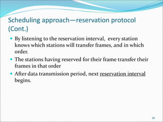 Scheduling approach—reservation protocol
(Cont.)
 By listening to the reservation interval, every station
knows which stations will transfer frames, and in which
order.
 The stations having reserved for their frame transfer their
frames in that order
 After data transmission period, next reservation interval
begins.
34
 