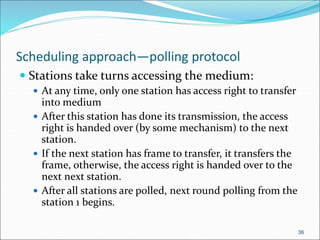 Scheduling approach—polling protocol
 Stations take turns accessing the medium:
 At any time, only one station has access right to transfer
into medium
 After this station has done its transmission, the access
right is handed over (by some mechanism) to the next
station.
 If the next station has frame to transfer, it transfers the
frame, otherwise, the access right is handed over to the
next next station.
 After all stations are polled, next round polling from the
station 1 begins.
36
 