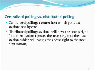 Centralized polling vs. distributed polling
 Centralized polling: a center host which polls the
stations one by one
 Distributed polling: station 1 will have the access right
first, then station 1 passes the access right to the next
station, which will passes the access right to the next
next station, …
37
 