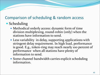 Comparison of scheduling & random access
 Scheduling
 Methodical orderly access: dynamic form of time
division multiplexing, round-robin (only) when the
stations have information to send.
 Less variability in delay, supporting applications with
stringent delay requirement. In high load, performance
is good. E.g., token-ring may reach nearly 100 percent of
performance when all stations have plenty of
information to send.
 Some channel bandwidth carries explicit scheduling
information.
40
 
