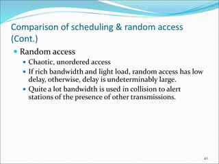Comparison of scheduling & random access
(Cont.)
 Random access
 Chaotic, unordered access
 If rich bandwidth and light load, random access has low
delay, otherwise, delay is undeterminably large.
 Quite a lot bandwidth is used in collision to alert
stations of the presence of other transmissions.
41
 