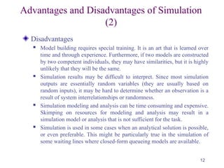 Advantages and Disadvantages of Simulation
(2)
Disadvantages
 Model building requires special training. It is an art that is learned over
time and through experience. Furthermore, if two models are constructed
by two competent individuals, they may have similarities, but it is highly
unlikely that they will be the same.
 Simulation results may be difficult to interpret. Since most simulation
outputs are essentially random variables (they are usually based on
random inputs), it may be hard to determine whether an observation is a
result of system interrelationships or randomness.
 Simulation modeling and analysis can be time consuming and expensive.
Skimping on resources for modeling and analysis may result in a
simulation model or analysis that is not sufficient for the task.
 Simulation is used in some cases when an analytical solution is possible,
or even preferable. This might be particularly true in the simulation of
some waiting lines where closed-form queueing models are available.
12
 