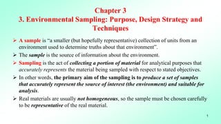 Chapter 3
3. Environmental Sampling: Purpose, Design Strategy and
Techniques
 A sample is “a smaller (but hopefully representative) collection of units from an
environment used to determine truths about that environment”.
 The sample is the source of information about the environment.
 Sampling is the act of collecting a portion of material for analytical purposes that
accurately represents the material being sampled with respect to stated objectives.
 In other words, the primary aim of the sampling is to produce a set of samples
that accurately represent the source of interest (the environment) and suitable for
analysis.
 Real materials are usually not homogeneous, so the sample must be chosen carefully
to be representative of the real material.
1
 