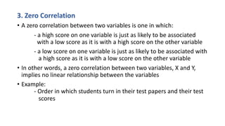 3. Zero Correlation
• A zero correlation between two variables is one in which:
- a high score on one variable is just as likely to be associated
with a low score as it is with a high score on the other variable
- a low score on one variable is just as likely to be associated with
a high score as it is with a low score on the other variable
• In other words, a zero correlation between two variables, X and Y,
implies no linear relationship between the variables
• Example:
- Order in which students turn in their test papers and their test
scores
 