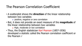 The Pearson Correlation Coefficient
• A scatterplot shows the direction of the linear relationship
between two variables
n positive, negative or zero correlation
• But, it does not provide an exact measure of the magnitude of
the linear relationship between two variables
n High, moderate or low correlation
• Thus, the English statistician Karl Pearson (1857-1936)
developed a statistic called the Pearson correlation coefficient or
the Pearson r
 