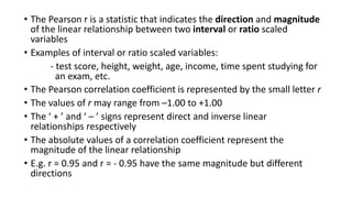 • The Pearson r is a statistic that indicates the direction and magnitude
of the linear relationship between two interval or ratio scaled
variables
• Examples of interval or ratio scaled variables:
- test score, height, weight, age, income, time spent studying for
an exam, etc.
• The Pearson correlation coefficient is represented by the small letter r
• The values of r may range from –1.00 to +1.00
• The ‘ + ’ and ‘ – ’ signs represent direct and inverse linear
relationships respectively
• The absolute values of a correlation coefficient represent the
magnitude of the linear relationship
• E.g. r = 0.95 and r = - 0.95 have the same magnitude but different
directions
 