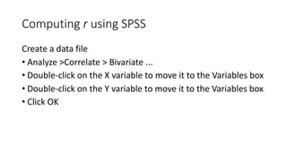 Computing r using SPSS
Create a data file
• Analyze >Correlate > Bivariate ...
• Double-click on the X variable to move it to the Variables box
• Double-click on the Y variable to move it to the Variables box
• Click OK
 