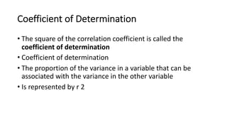 Coefficient of Determination
• The square of the correlation coefficient is called the
coefficient of determination
• Coefficient of determination
• The proportion of the variance in a variable that can be
associated with the variance in the other variable
• Is represented by r 2
 