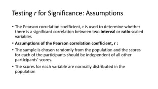 Testing r for Significance: Assumptions
• The Pearson correlation coefficient, r is used to determine whether
there is a significant correlation between two interval or ratio scaled
variables
• Assumptions of the Pearson correlation coefficient, r :
• The sample is chosen randomly from the population and the scores
for each of the participants should be independent of all other
participants’ scores.
• The scores for each variable are normally distributed in the
population
 