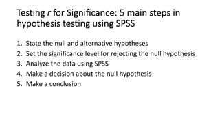 Testing r for Significance: 5 main steps in
hypothesis testing using SPSS
1. State the null and alternative hypotheses
2. Set the significance level for rejecting the null hypothesis
3. Analyze the data using SPSS
4. Make a decision about the null hypothesis
5. Make a conclusion
 