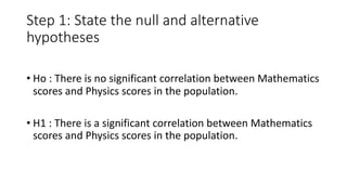 Step 1: State the null and alternative
hypotheses
• Ho : There is no significant correlation between Mathematics
scores and Physics scores in the population.
• H1 : There is a significant correlation between Mathematics
scores and Physics scores in the population.
 