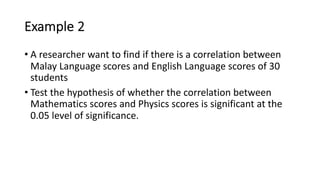 Example 2
• A researcher want to find if there is a correlation between
Malay Language scores and English Language scores of 30
students
• Test the hypothesis of whether the correlation between
Mathematics scores and Physics scores is significant at the
0.05 level of significance.
 