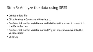 Step 3: Analyze the data using SPSS
• Create a data file
• Click Analyze > Correlate > Bivariate ...
• Double-click on the variable named Mathematics scores to move it to
the Variables box
• Double-click on the variable named Physics scores to move it to the
Variables box
• Click OK
 
