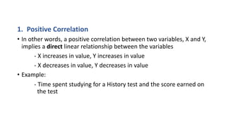 1. Positive Correlation
• In other words, a positive correlation between two variables, X and Y,
implies a direct linear relationship between the variables
- X increases in value, Y increases in value
- X decreases in value, Y decreases in value
• Example:
- Time spent studying for a History test and the score earned on
the test
 
