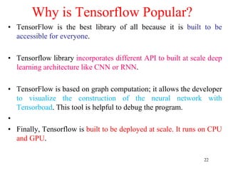 22
Why is Tensorflow Popular?
• TensorFlow is the best library of all because it is built to be
accessible for everyone.
• Tensorflow library incorporates different API to built at scale deep
learning architecture like CNN or RNN.
• TensorFlow is based on graph computation; it allows the developer
to visualize the construction of the neural network with
Tensorboad. This tool is helpful to debug the program.
•
• Finally, Tensorflow is built to be deployed at scale. It runs on CPU
and GPU.
 