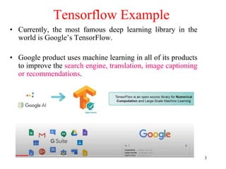 3
Tensorflow Example
• Currently, the most famous deep learning library in the
world is Google’s TensorFlow.
• Google product uses machine learning in all of its products
to improve the search engine, translation, image captioning
or recommendations.
 
