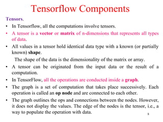 8
Tensorflow Components
Tensors.
• In Tensorflow, all the computations involve tensors.
• A tensor is a vector or matrix of n-dimensions that represents all types
of data.
• All values in a tensor hold identical data type with a known (or partially
known) shape.
The shape of the data is the dimensionality of the matrix or array.
• A tensor can be originated from the input data or the result of a
computation.
• In TensorFlow, all the operations are conducted inside a graph.
• The graph is a set of computation that takes place successively. Each
operation is called an op node and are connected to each other.
• The graph outlines the ops and connections between the nodes. However,
it does not display the values. The edge of the nodes is the tensor, i.e., a
way to populate the operation with data.
 