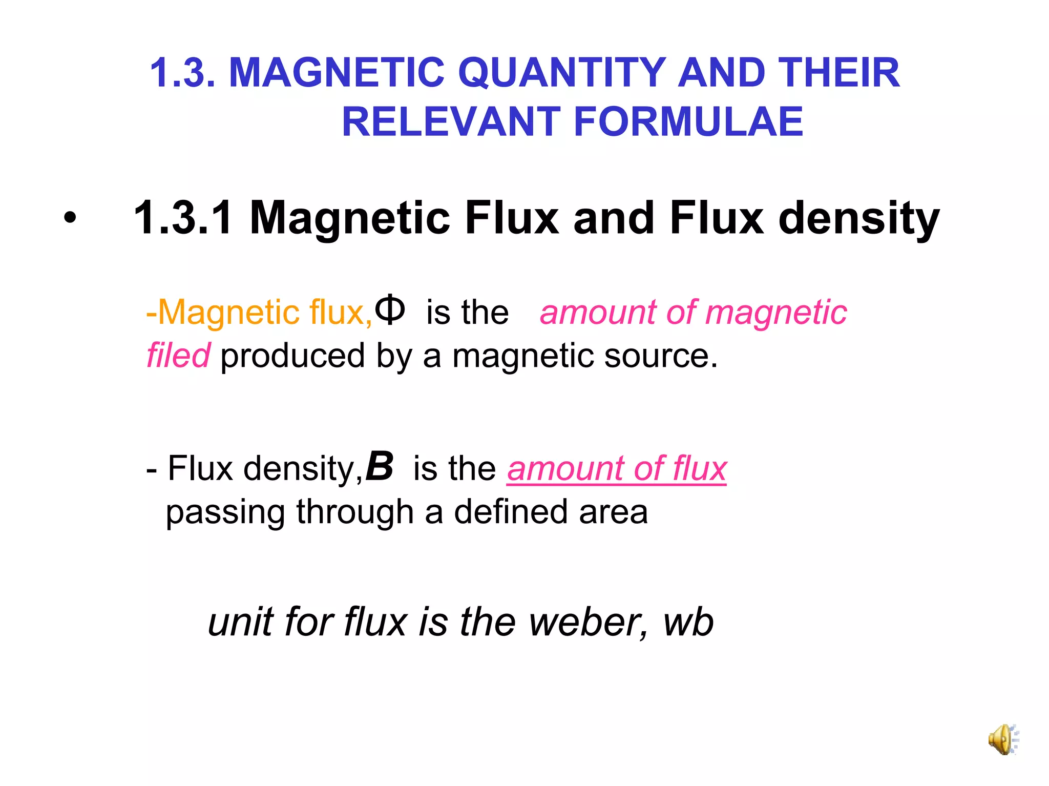 1.3. MAGNETIC QUANTITY AND THEIR
             RELEVANT FORMULAE

•   1.3.1 Magnetic Flux and Flux density
    -Magnetic flux,Φ is the amount of magnetic
    filed produced by a magnetic source.


    - Flux density,B is the amount of flux
      passing through a defined area


       unit for flux is the weber, wb
 