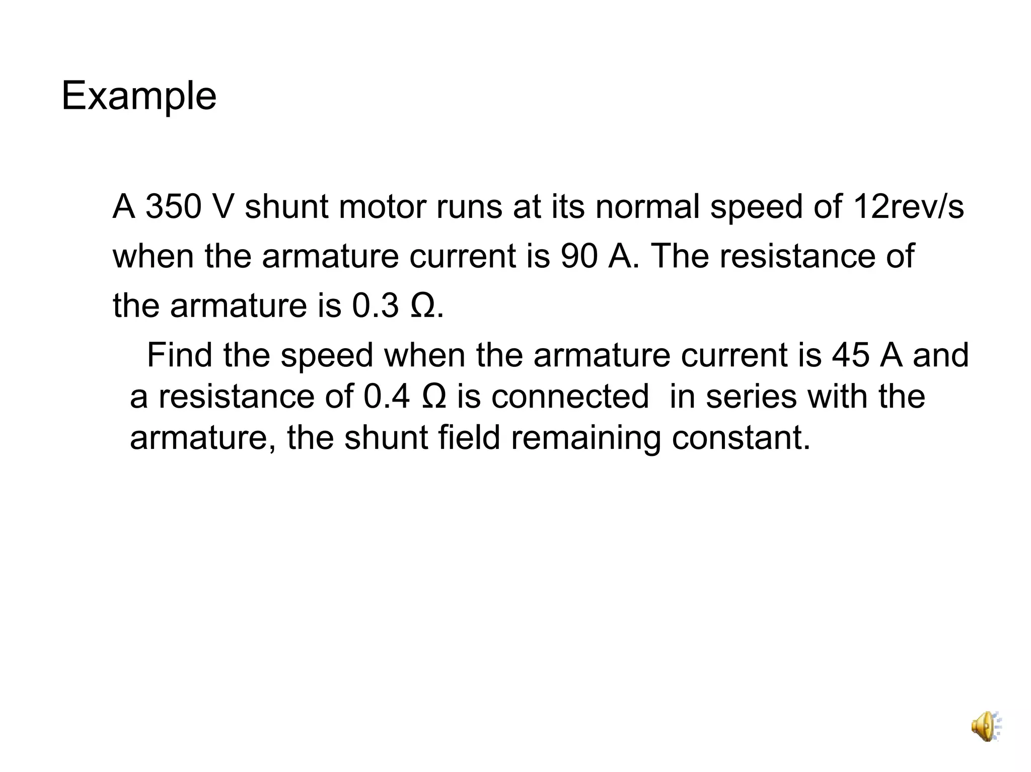 Example

  A 350 V shunt motor runs at its normal speed of 12rev/s
  when the armature current is 90 A. The resistance of
  the armature is 0.3 Ω.
    Find the speed when the armature current is 45 A and
   a resistance of 0.4 Ω is connected in series with the
   armature, the shunt field remaining constant.
 
