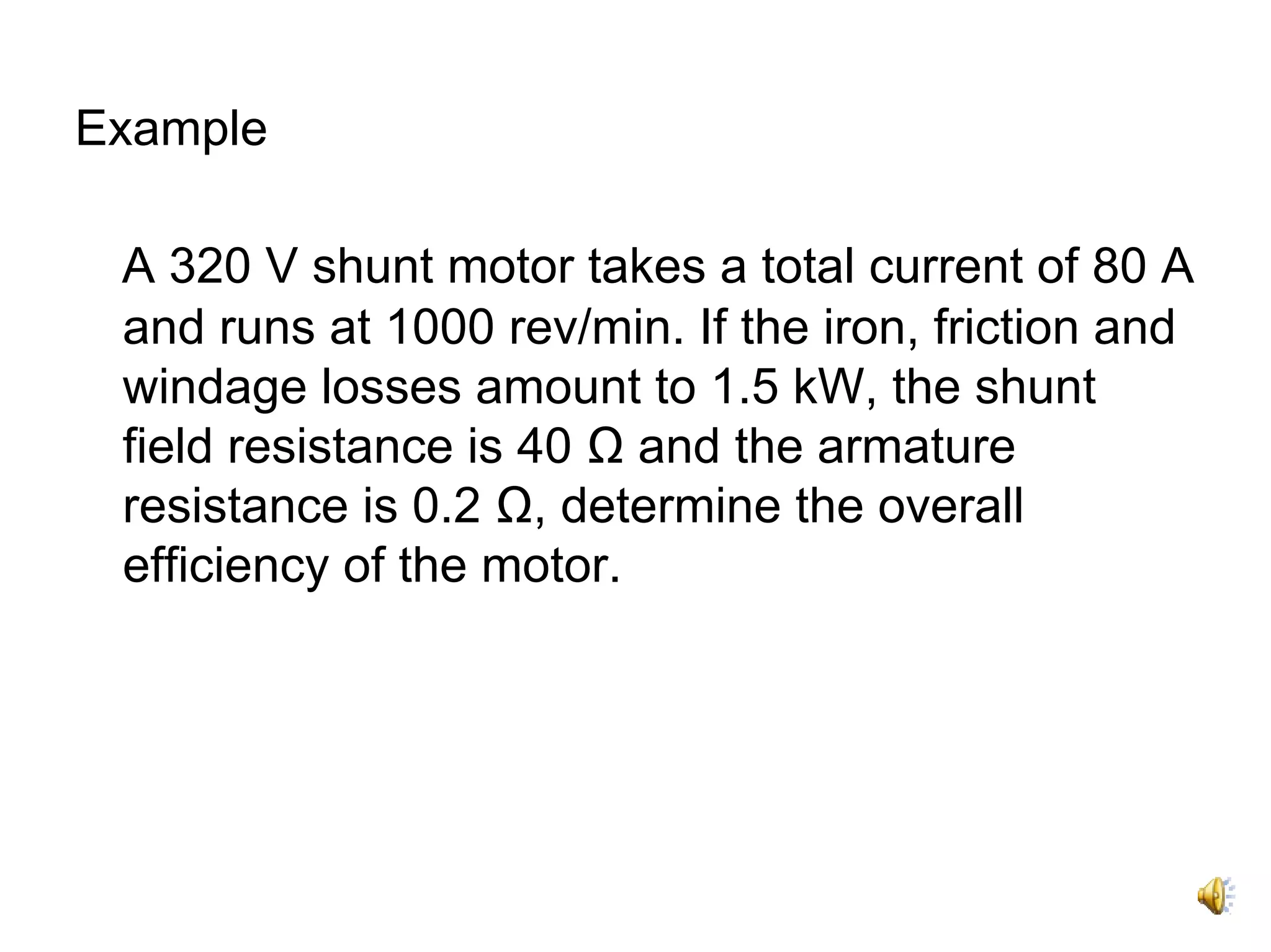 Example

 A 320 V shunt motor takes a total current of 80 A
 and runs at 1000 rev/min. If the iron, friction and
 windage losses amount to 1.5 kW, the shunt
 field resistance is 40 Ω and the armature
 resistance is 0.2 Ω, determine the overall
 efficiency of the motor.
 