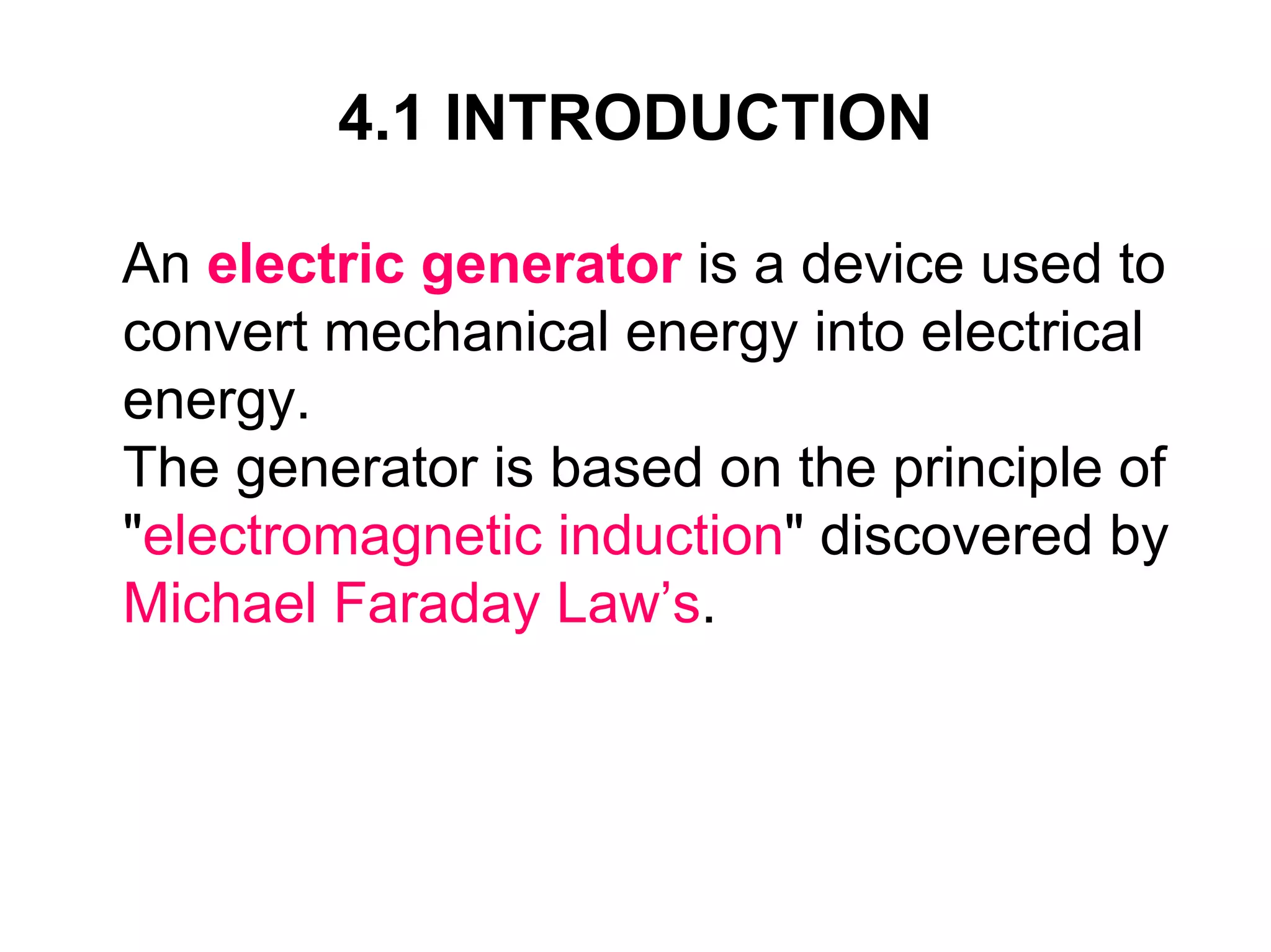 4.1 INTRODUCTION

An electric generator is a device used to
convert mechanical energy into electrical
energy.
The generator is based on the principle of
"electromagnetic induction" discovered by
Michael Faraday Law’s.
 