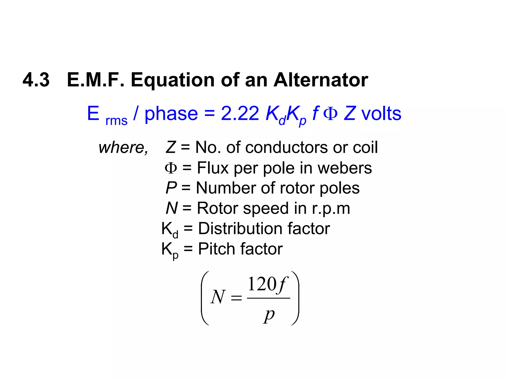 4.3 E.M.F. Equation of an Alternator
      E rms / phase = 2.22 KdKp f Φ Z volts
       where, Z = No. of conductors or coil
              Φ = Flux per pole in webers
              P = Number of rotor poles
              N = Rotor speed in r.p.m
              Kd = Distribution factor
              Kp = Pitch factor

                    ⎛    120 f   ⎞
                    ⎜N =
                    ⎜            ⎟
                                 ⎟
                    ⎝      p     ⎠
 