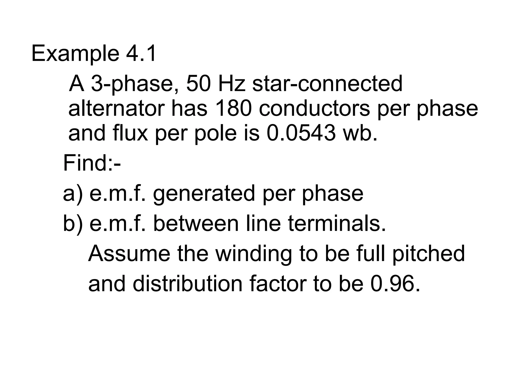 Example 4.1
   A 3-phase, 50 Hz star-connected
   alternator has 180 conductors per phase
   and flux per pole is 0.0543 wb.
  Find:-
  a) e.m.f. generated per phase
  b) e.m.f. between line terminals.
     Assume the winding to be full pitched
     and distribution factor to be 0.96.
 