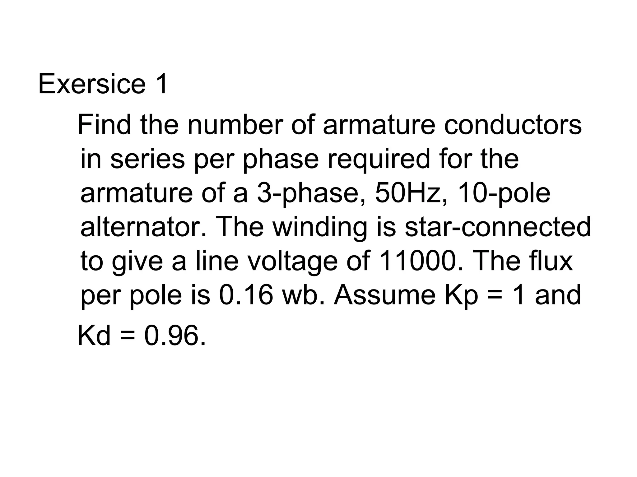 Exersice 1
  Find the number of armature conductors
   in series per phase required for the
   armature of a 3-phase, 50Hz, 10-pole
   alternator. The winding is star-connected
   to give a line voltage of 11000. The flux
   per pole is 0.16 wb. Assume Kp = 1 and
  Kd = 0.96.
 