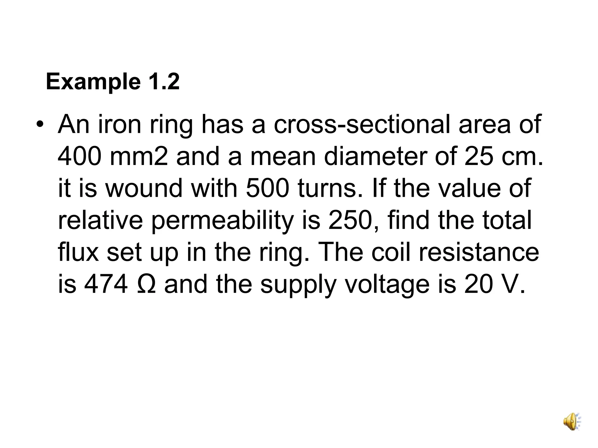 Example 1.2
• An iron ring has a cross-sectional area of
  400 mm2 and a mean diameter of 25 cm.
  it is wound with 500 turns. If the value of
  relative permeability is 250, find the total
  flux set up in the ring. The coil resistance
  is 474 Ω and the supply voltage is 20 V.
 