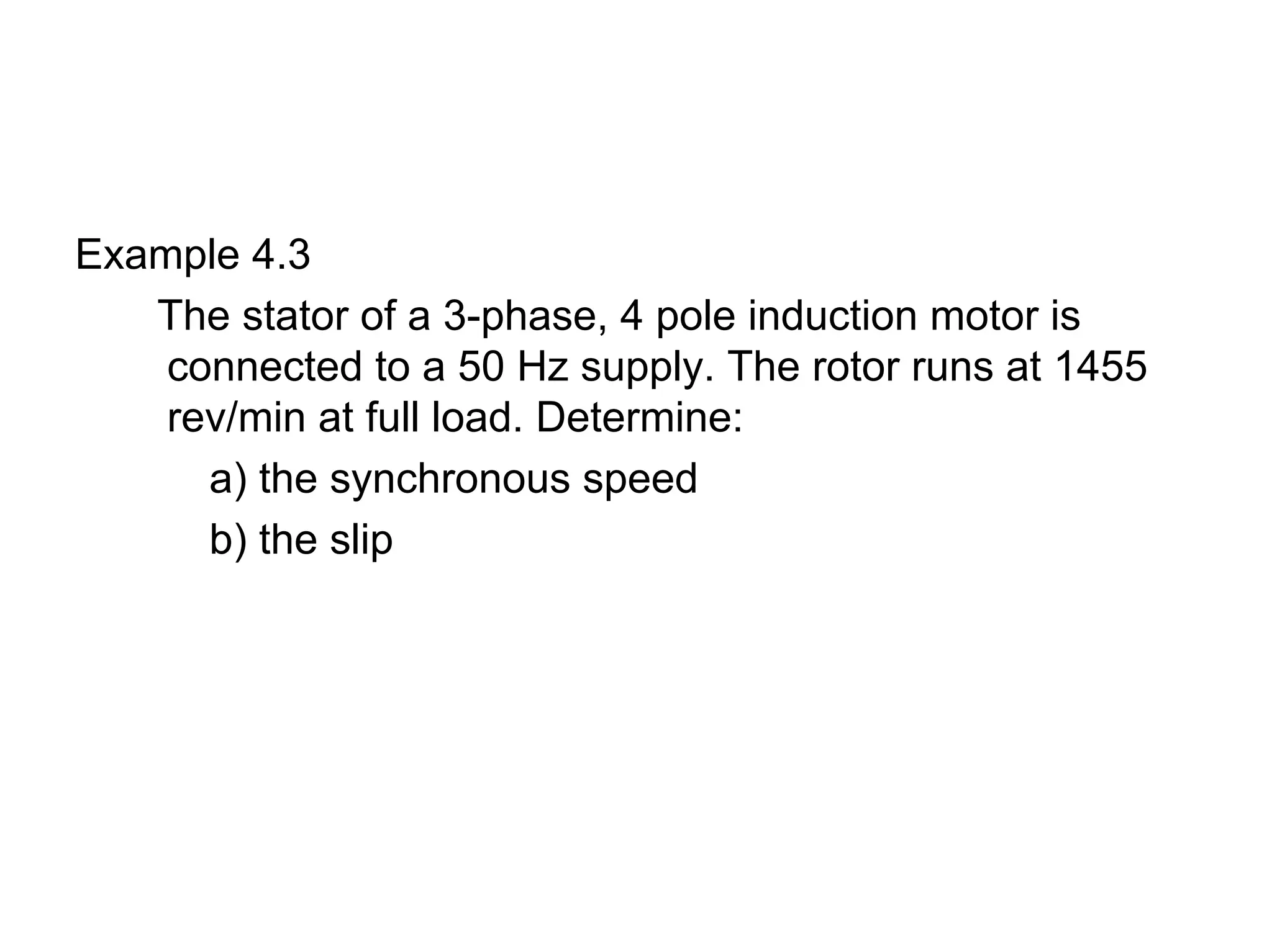 Example 4.3
   The stator of a 3-phase, 4 pole induction motor is
    connected to a 50 Hz supply. The rotor runs at 1455
    rev/min at full load. Determine:
      a) the synchronous speed
      b) the slip
 
