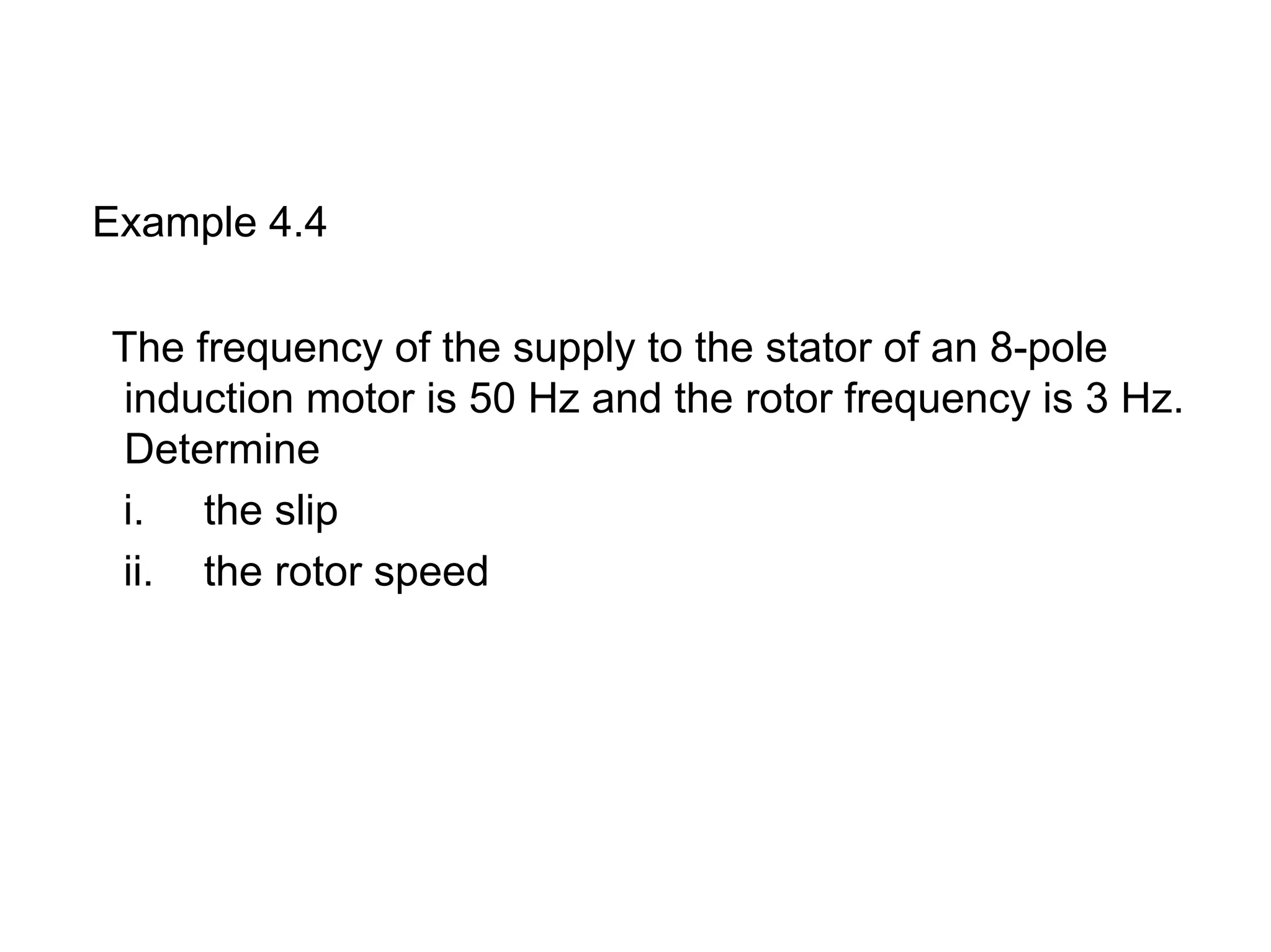 Example 4.4

The frequency of the supply to the stator of an 8-pole
induction motor is 50 Hz and the rotor frequency is 3 Hz.
Determine
i. the slip
ii. the rotor speed
 
