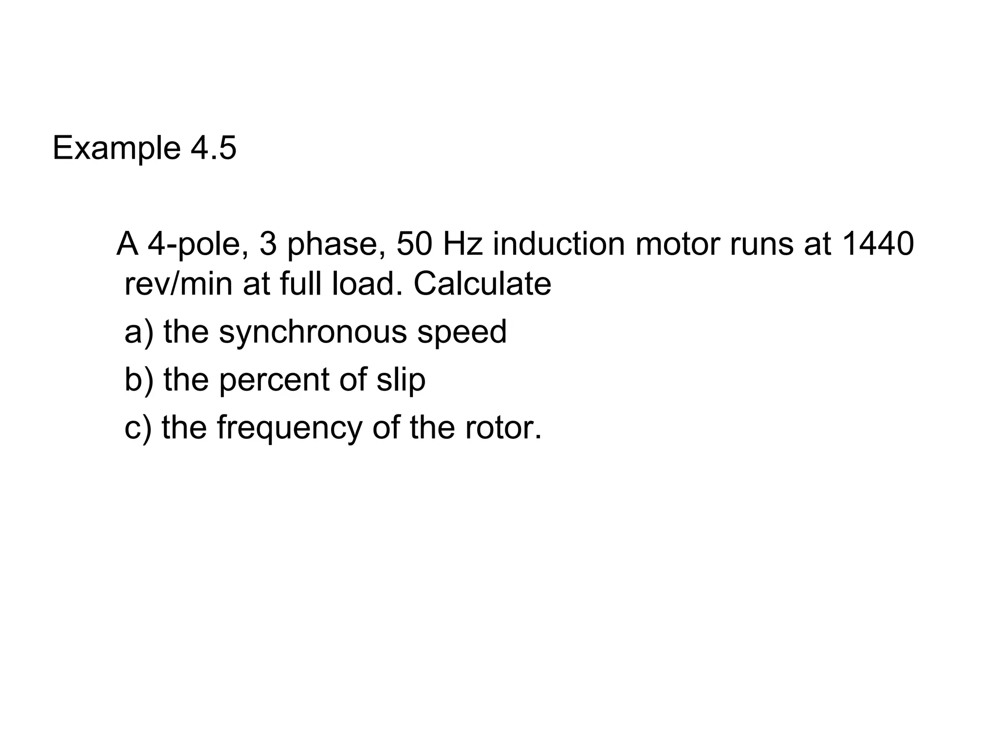 Example 4.5

   A 4-pole, 3 phase, 50 Hz induction motor runs at 1440
   rev/min at full load. Calculate
   a) the synchronous speed
   b) the percent of slip
   c) the frequency of the rotor.
 