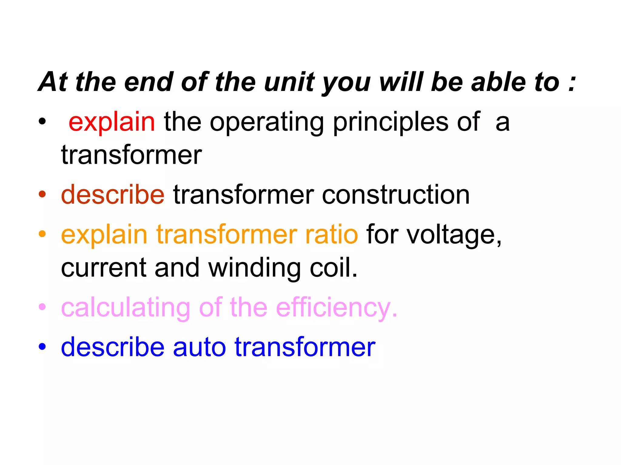 At the end of the unit you will be able to :
• explain the operating principles of a
  transformer
• describe transformer construction
• explain transformer ratio for voltage,
  current and winding coil.
• calculating of the efficiency.
• describe auto transformer
 