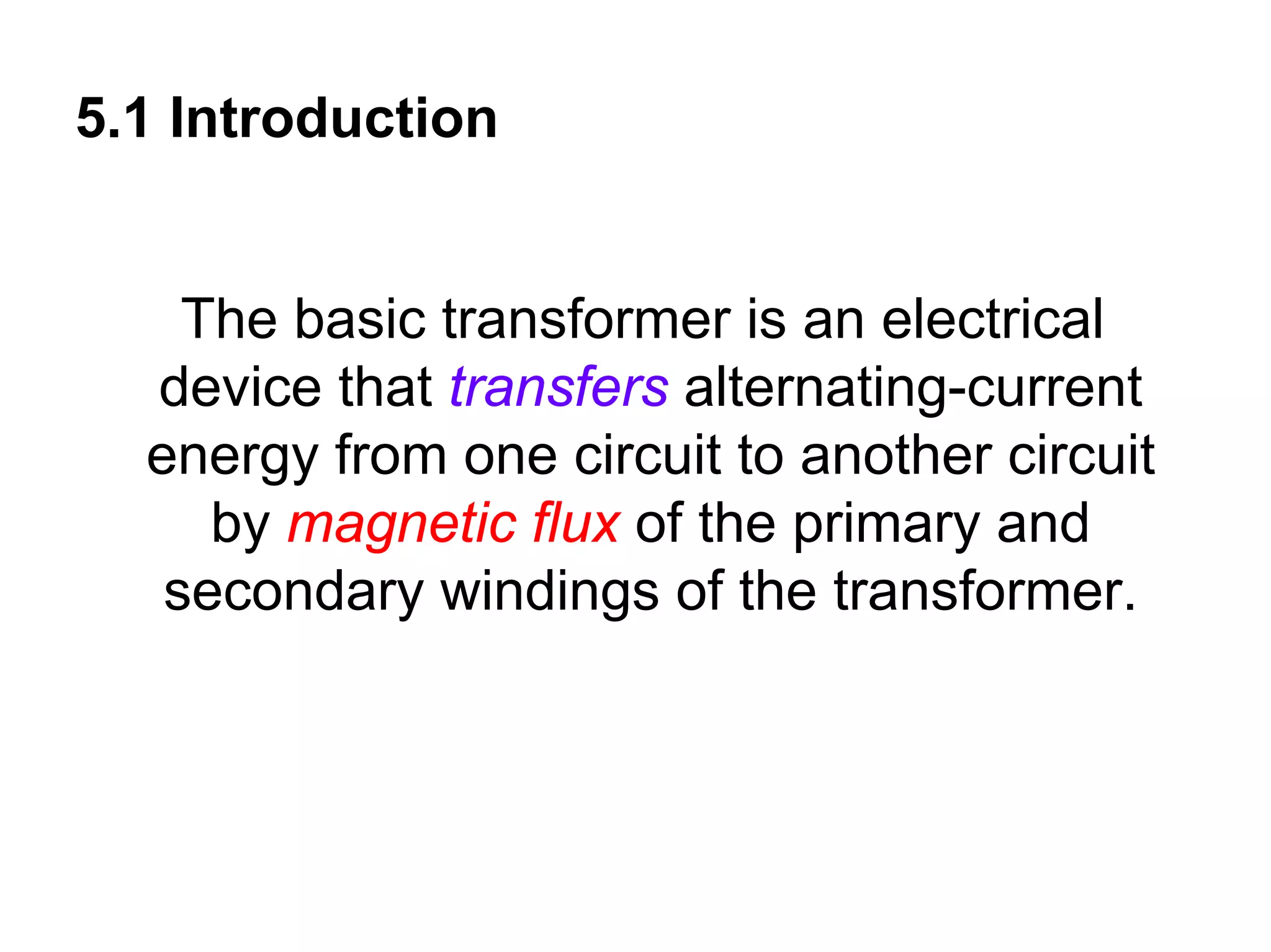 5.1 Introduction


    The basic transformer is an electrical
  device that transfers alternating-current
  energy from one circuit to another circuit
     by magnetic flux of the primary and
   secondary windings of the transformer.
 